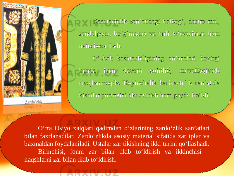 Kashtachilik san’atidagi belbog‘, dastro‘mol, sandalpech, bo‘g‘macha va turli to‘rvachalar ham naﬁs bezatiladi. O‘zbek kashtachiligining an’analari hozirgi kunda ham davom ettirilib, muvaffaqiyatli rivojlanmoqda. Keyinchalik kashtachilik san’atida kishilar portretini aks ettirish ham paydo bo‘ldi. O‘rta Osiyo xalqlari qadimdan o‘zlarining zardo‘zlik san’atlari bilan faxrlanadilar. Zardo‘zlikda asosiy material sifatida zar iplar va baxmaldan foydalaniladi. Ustalar zar tikishning ikki turini qo‘llashadi. Birinchisi, fonni zar bilan tikib to‘ldirish va ikkinchisi – naqshlarni zar bilan tikib to‘ldirish. 