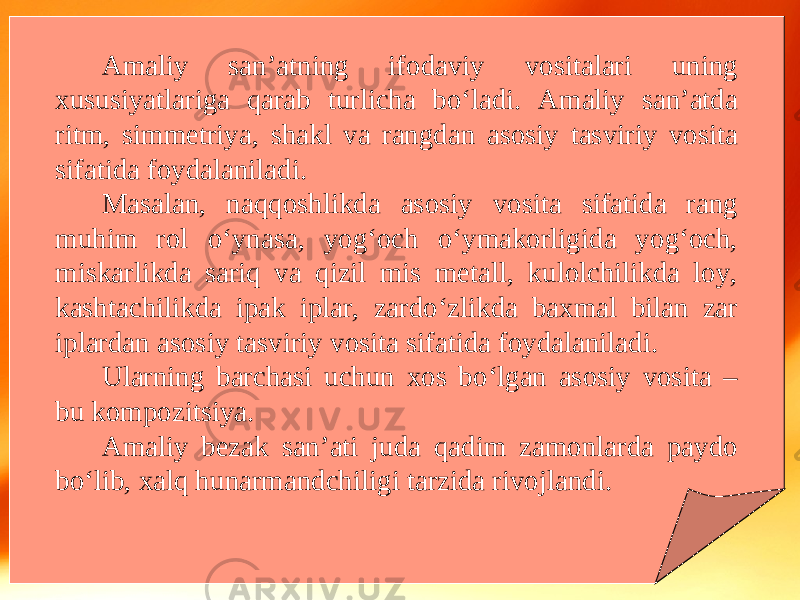 Amaliy san’atning ifodaviy vositalari uning xususiyatlariga qarab turlicha bo‘ladi. Amaliy san’atda ritm, simmetriya, shakl va rangdan asosiy tasviriy vosita sifatida foydalaniladi. Masalan, naqqoshlikda asosiy vosita sifatida rang muhim rol o‘ynasa, yog‘och o‘ymakorligida yog‘och, miskarlikda sariq va qizil mis metall, kulolchilikda loy, kashtachilikda ipak iplar, zardo‘zlikda baxmal bilan zar iplardan asosiy tasviriy vosita sifatida foydalaniladi. Ularning barchasi uchun xos bo‘lgan asosiy vosita – bu kompozitsiya. Amaliy bezak san’ati juda qadim zamonlarda paydo bo‘lib, xalq hunarmandchiligi tarzida rivojlandi. 