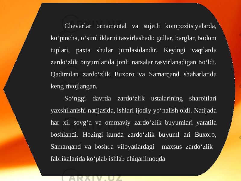 Chevarlar ornamental va sujetli kompozitsiyalarda, ko‘pincha, o‘siml iklarni tasvirlashadi: gullar, barglar, bodom tuplari, paxta shular jumlasidandir. Keyingi vaqtlarda zardo‘zlik buyumlarida jonli narsalar tasvirlanadigan bo‘ldi. Qadimdan zardo‘zlik Buxoro va Samarqand shaharlarida keng rivojlangan. So‘nggi davrda zardo‘zlik ustalarining sharoitlari yaxshilanishi natijasida, ishlari ijodiy yo‘nalish oldi. Natijada har xil sovg‘a va ommaviy zardo‘zlik buyumlari yaratila boshlandi. Hozirgi kunda zardo‘zlik buyuml ari Buxoro, Samarqand va boshqa viloyatlardagi maxsus zardo‘zlik fabrikalarida ko‘plab ishlab chiqarilmoqda 