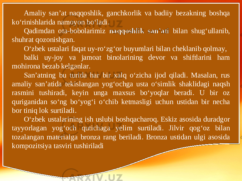 Amaliy san’at naqqoshlik, ganchkorlik va badiiy bezakning boshqa ko‘rinishlarida namoyon bo‘ladi. Qadimdan ota-bobolarimiz naqqoshlik san’ati bilan shug‘ullanib, shuhrat qozonishgan. O‘zbek ustalari faqat uy-ro‘zg‘or buyumlari bilan cheklanib qolmay, balki uy-joy va jamoat binolarining devor va shiftlarini ham mohirona bezab kelganlar. San’atning bu turida har bir xalq o‘zicha ijod qiladi. Masalan, rus amaliy san’atida tekislangan yog‘ochga usta o‘simlik shaklidagi naqsh rasmini tushiradi, keyin unga maxsus bo‘yoqlar beradi. U bir oz quriganidan so‘ng bo‘yog‘i o‘chib ketmasligi uchun ustidan bir necha bor tiniq lok surtiladi. O‘zbek ustalarining ish uslubi boshqacharoq. Eskiz asosida duradgor tayyorlagan yog‘och qutichaga yelim surtiladi. Jilvir qog‘oz bilan tozalangan materialga bronza rang beriladi. Bronza ustidan ulgi asosida kompozitsiya tasviri tushiriladi 