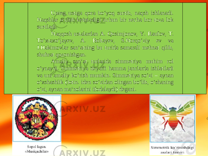 Uning ustiga qora bo‘yoq surtib, naqsh ishlanadi. Naqshlar o‘chib ketmasligi uchun bir necha bor toza lok surtiladi. Naqqosh ustalardan A. Qosimjonov, Y. Raufov, T. To‘xtaxo‘jayev, A. Boltayev, S.Norqo‘ziy ev va J.Hakimovlar san’atning bu turida samarali mehnat qilib, shuhrat qozonishgan. Amaliy san’at turlarida simmetriya muhim rol o‘ynaydi. Simmetriya deyarli hamma janrlarda ishlatiladi va uni amaliy ko‘rish mumkin. Simmetriya so‘zi – aynan o‘xshashlik (lotin. iden so‘zidan olingan bo‘lib, o‘shaning o‘zi, aynan ma’nolarini ifodalaydi) degani. 