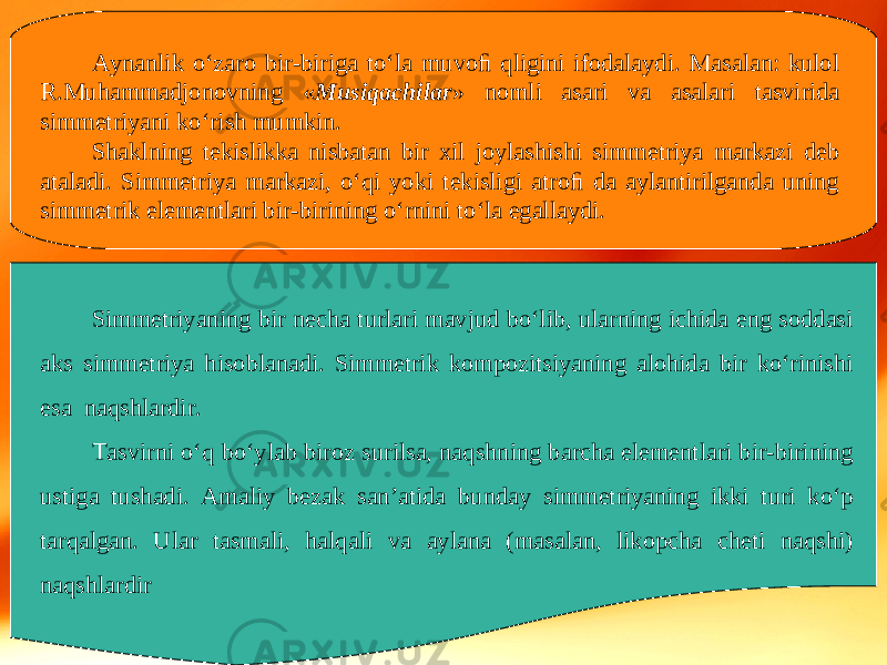 Aynanlik o‘zaro bir-biriga to‘la muvoﬁ qligini ifodalaydi. Masalan: kulol R.Muhammadjonovning « Musiqachilar » nomli asari va asalari tasvirida simmetriyani ko‘rish mumkin. Shaklning tekislikka nisbatan bir xil joylashishi simmetriya markazi deb ataladi. Simmetriya markazi, o‘qi yoki tekisligi atroﬁ da aylantirilganda uning simmetrik elementlari bir-birining o‘rnini to‘la egallaydi. Simmetriyaning bir necha turlari mavjud bo‘lib, ularning ichida eng soddasi aks simmetriya hisoblanadi. Simmetrik kompozitsiyaning alohida bir ko‘rinishi esa naqshlardir. Tasvirni o‘q bo‘ylab biroz surilsa, naqshning barcha elementlari bir-birining ustiga tushadi. Amaliy bezak san’atida bunday simmetriyaning ikki turi ko‘p tarqalgan. Ular tasmali, halqali va aylana (masalan, likopcha cheti naqshi) naqshlardir 