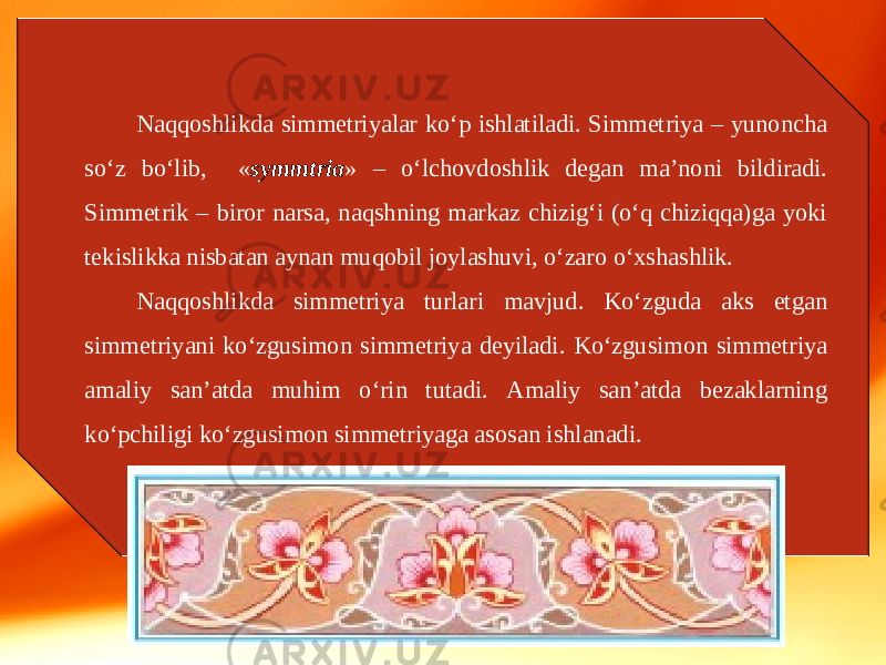 Naqqoshlikda simmetriyalar ko‘p ishlatiladi. Simmetriya – yunoncha so‘z bo‘lib, « symmtria » – o‘lchovdoshlik degan ma’noni bildiradi. Simmetrik – biror narsa, naqshning markaz chizig‘i (o‘q chiziqqa)ga yoki tekislikka nisbatan aynan muqobil joylashuvi, o‘zaro o‘xshashlik. Naqqoshlikda simmetriya turlari mavjud. Ko‘zguda aks etgan simmetriyani ko‘zgusimon simmetriya deyiladi. Ko‘zgusimon simmetriya amaliy san’atda muhim o‘rin tutadi. Amaliy san’atda bezaklarning ko‘pchiligi ko‘zgusimon simmetriyaga asosan ishlanadi. 