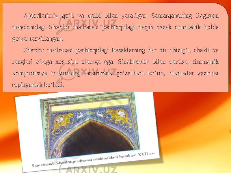 Ajdodlarimiz qo‘li va qalbi bilan yaratilgan Samarqandning Registon maydonidagi Sherdor madrasasi peshtoqidagi naqsh bezak simmetrik holda go‘zal tasvirlangan. Sherdor madrasasi peshtoqidagi bezaklarning har bir chizig‘i, shakli va ranglari o‘ziga xos sirli olamga ega. Sinchkovlik bilan qaralsa, simmetrik kompozitsiya turkumidagi assimetrik go‘zallikni ko‘rib, hikmatlar xazinasi topilgandek bo‘ladi. 