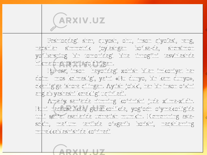 Peshtoqdagi sher, quyosh, ohu, inson qiyofasi, rang, naqshlar simmetrik joylashgan bo‘lsa-da, shersimon yo‘lbarsning bir tomonidagi bitta tirnog‘ini tasvirlashda hikmatona tushirib qoldirilgan. Bu esa, inson hayotidagi xohish bilan imkoniyat har doim mos kelmasligi, ya’ni «Bu dunyo, bir kam dunyo», ekanligiga ishora qilingan. Aytish joizki, har bir inson o‘zini anglab yashashi kerakligi uqtiriladi. Amaliy san’atda ritmning ko‘rinishi juda xilma-xildir. Buni naqqoshlikda, ganchkorlikda, yog‘och o‘ymakorligida turli san’at asarlarida uchratish mumkin. Elementning asta- sekin, ma’lum tartibda o‘zgarib borishi, naqshlarning murakkablashishida ko‘rinadi 