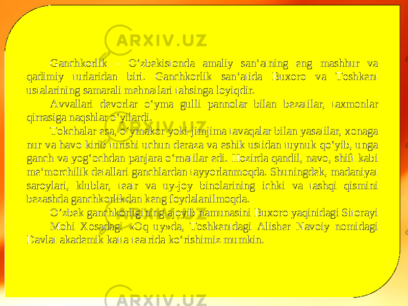 Ganchkorlik – O‘zbekistonda amaliy san’atning eng mashhur va qadimiy turlaridan biri. Ganchkorlik san’atida Buxoro va Toshkent ustalarining samarali mehnatlari tahsinga loyiqdir. Avvallari devorlar o‘yma gulli pannolar bilan bezatilar, taxmonlar qirrasiga naqshlar o‘yilardi. Tokchalar esa, o‘ymakor yoki jimjima tavaqalar bilan yasatilar, xonaga nur va havo kirib turishi uchun deraza va eshik ustidan tuynuk qo‘yib, unga ganch va yog‘ochdan panjara o‘rnatilar edi. Hozirda qandil, navo, shift kabi me’morchilik detallari ganchlardan tayyorlanmoqda. Shuningdek, madaniyat saroylari, klublar, teatr va uy-joy binolarining ichki va tashqi qismini bezashda ganchkorlikdan keng foydalanilmoqda. O‘zbek ganchkorligining ajoyib namunasini Buxoro yaqinidagi Sitorayi Mohi Xosadagi «Oq uy»da, Toshkentdagi Alisher Navoiy nomidagi Davlat akademik katta teatrida ko‘rishimiz mumkin. 