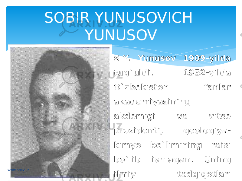 SOBIR YUNUSOVICH YUNUSOV S.Y. Yunusov 1909-yilda tug`uldi. 1952-yilda O`zbekiston fanlar akademiyasining akdemigi va vitse prezidenti, geologiya- kimyo bo`limining raisi bo`lib ishlagan. Uning ilmiy tadqiqotlari o`simlik moddalari kimyosi va alkoloyitlar kimyosiga bag`ishlangan.www.arxiv.uz 