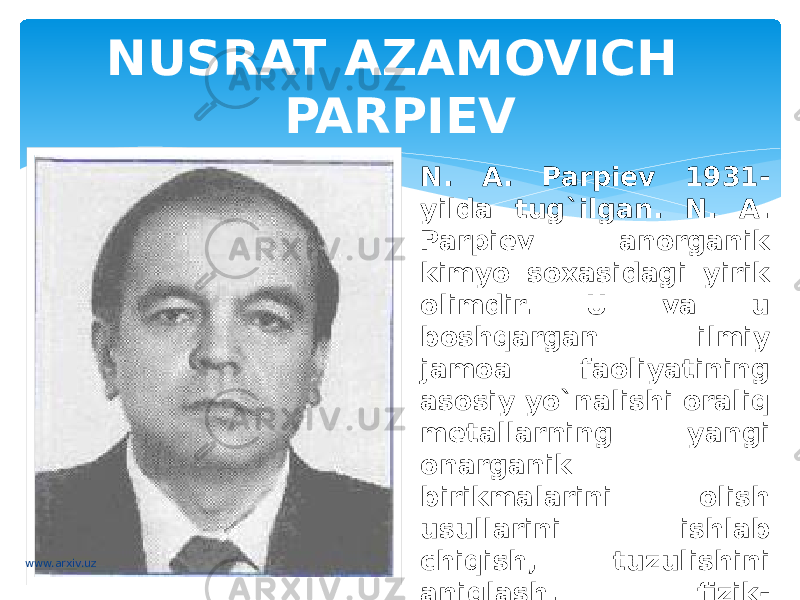 NUSRAT AZAMOVICH PARPIEV N. A. Parpiev 1931- yilda tug`ilgan. N. A. Parpiev anorganik kimyo soxasidagi yirik olimdir. U va u boshqargan ilmiy jamoa faoliyatining asosiy yo`nalishi oraliq metallarning yangi onarganik birikmalarini olish usullarini ishlab chiqish, tuzulishini aniqlash, fizik- kimyoviy va biologik hossalarini o`rganishdan iborat.www.arxiv.uz 