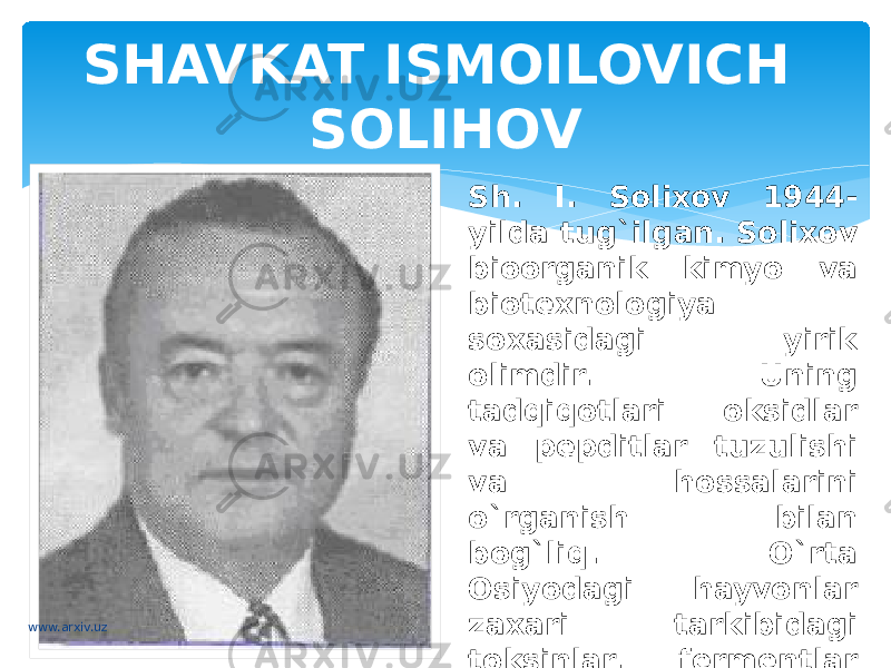 SHAVKAT ISMOILOVICH SOLIHOV Sh. I. Solixov 1944- yilda tug`ilgan. Solixov bioorganik kimyo va biotexnologiya soxasidagi yirik olimdir. Uning tadqiqotlari oksidlar va pepditlar tuzulishi va hossalarini o`rganish bilan bog`liq. O`rta Osiyodagi hayvonlar zaxari tarkibidagi toksinlar, fermentlar va bosh biologik faol maddalarning tuzulishi va funksiyasini chuqur o`rgandi.www.arxiv.uz 