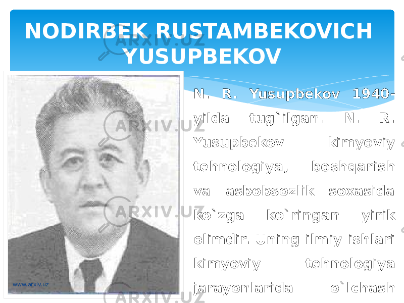 NODIRBEK RUSTAMBEKOVICH YUSUPBEKOV N. R. Yusupbekov 1940- yilda tug`ilgan. N. R. Yusupbekov kimyoviy tehnologiya, boshqarish va asbobsozlik soxasida ko`zga ko`ringan yirik olimdir. Uning ilmiy ishlari kimyoviy tehnologiya jarayonlarida o`lchash tehnikasi, uning usullari va asbobsozlikni rivojlantirishga bag`ishlangan. www.arxiv.uz 