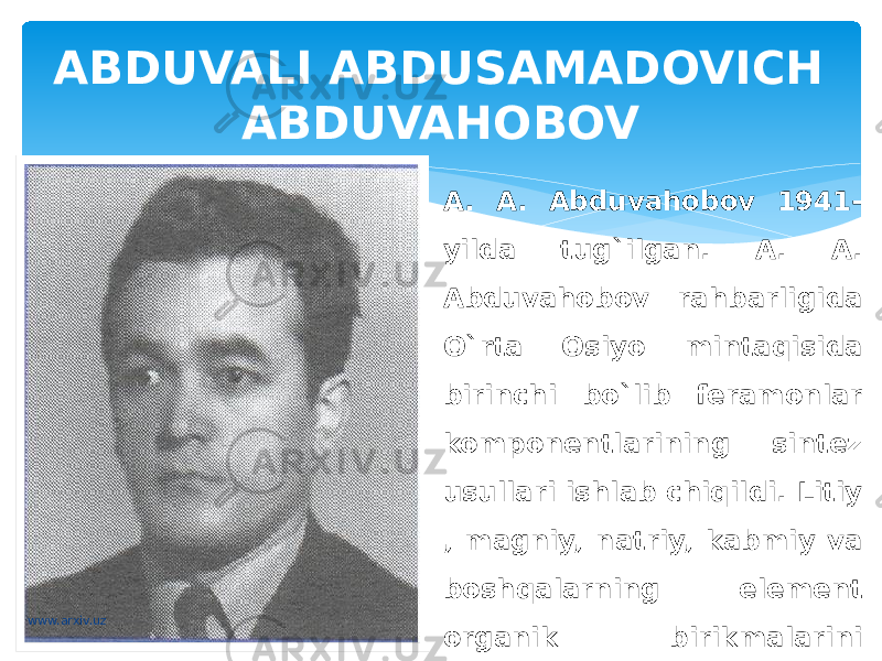 ABDUVALI ABDUSAMADOVICH ABDUVAHOBOV A. A. Abduvahobov 1941- yilda tug`ilgan. A. A. Abduvahobov rahbarligida O`rta Osiyo mintaqisida birinchi bo`lib feramonlar komponentlarining sintez usullari ishlab chiqildi. Litiy , magniy, natriy, kabmiy va boshqalarning element organik birikmalarini qo`llash – bu sinovlarning ajralmas va muhim qismi hisoblanadi.www.arxiv.uz 