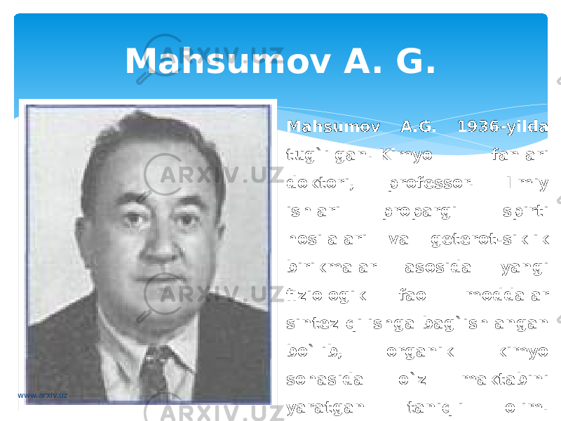 Mahsumov A. G. Mahsumov A.G. 1936-yilda tug`ilgan. Kimyo fanlari doktori, professor. Ilmiy ishlari propargil spirti hosilalari va geterot-siklik birikmalar asosida yangi fiziologik faol moddalar sintez qilishga bag`ishlangan bo`lib, organik kimyo sohasida o`z maktabini yaratgan taniqli olim. Kimyoviy tuzilish nazariyasini mikrozarrachalar asosida zamonaviy talqinini taklif etgan.www.arxiv.uz 