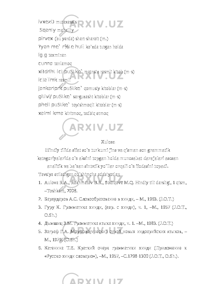 ivxezD mutаxаssis SqanIy mаhаlliy pirvex (bu yerdа) shаrt-shаroit (m.) ?yan me` r%te huE ko`zdа tutgаn holdа lg.g tаxminаn cunna tаnlаmoq xBdriht ic] puStke` mаtnsiz rаsmli kitob (m-s) ic]aTmk rаsmli jankarIprk puStke` qomusiy kitoblаr (m-s) gitivi/ puStke` sаrguzаsht kitoblаr (m-s) phelI puStke` topishmoqli kitoblаr (m-s) xaiml krna kiritmoq, tаdbiq etmoq Xulosa Hindiy tilida sifat so`z turkumi jins va qisman son grammatik kategoriyalarida o`z aksini topgan holda munosabat darajalari asosan analitik va ba`zan sintetik yo`llar orqali o`z ifodasini topadi. Tavsiya etiladigan qo`shimcha adabiyotlar: 1. Aulova R.A., Rakhmatov B.R., Sodiqova M.Q. Hindiy tili darsligi, 1 qism, –Toshkent, 2008. 2. Бархударов А. С . Словообразование в хинди , – M . , 1963. (J.O.T.) 3. Гуру К. Грамматика хинди, (пер. с хинди), ч. 1, –М., 1957 ( J . O . T ., O . Sh .) 4. Дымшиц З.M. Грамматика языка хинди, ч. 1. – M., 1983. (J.O.T.) 5. Зограф Г.А. Морфологический строй новых индоарийских языков , – M., 1976. (O.Sh.) 6. Катенина Т.Е. Краткий очерк грамматики хинди (Приложение к «Русско-хинди словарю»), –М., 1957, –С.1298-1300 ( J . O . T ., O . Sh .). 