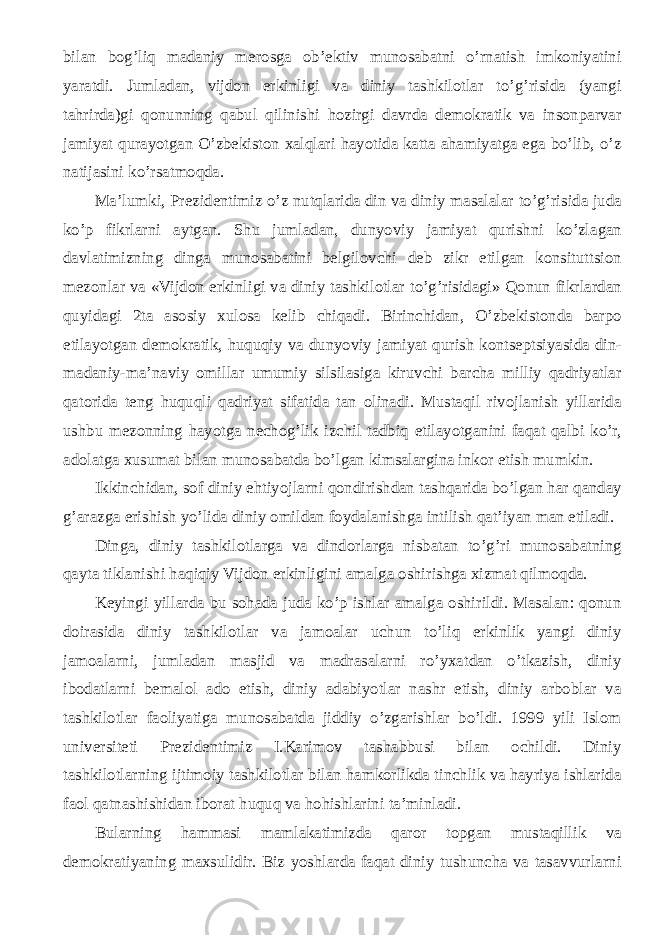 bilan bog’liq madaniy merosga ob’ektiv munosabatni o’rnatish imkoniyatini yaratdi. Jumladan, vijdon erkinligi va diniy tashkilotlar to’g’risida (yangi tahrirda)gi qonunning qabul qilinishi hozirgi davrda demokratik va insonparvar jamiyat qurayotgan O’zbekiston xalqlari hayotida katta ahamiyatga ega bo’lib, o’z natijasini ko’rsatmoqda. Ma’lumki, Prezidentimiz o’z nutqlarida din va diniy masalalar to’g’risida juda ko’p fikrlarni aytgan. Shu jumladan, dunyoviy jamiyat qurishni ko’zlagan davlatimizning dinga munosabatini belgilovchi deb zikr etilgan konsituttsion mezonlar va «Vijdon erkinligi va diniy tashkilotlar to’g’risidagi» Qonun fikrlardan quyidagi 2ta asosiy xulosa kelib chiqadi. Birinchidan, O’zbekistonda barpo etilayotgan demokratik, huquqiy va dunyoviy jamiyat qurish kontseptsiyasida din- madaniy-ma’naviy omillar umumiy silsilasiga kiruvchi barcha milliy qadriyatlar qatorida teng huquqli qadriyat sifatida tan olinadi. Mustaqil rivojlanish yillarida ushbu mezonning hayotga nechog’lik izchil tadbiq etilayotganini faqat qalbi ko’r, adolatga xusumat bilan munosabatda bo’lgan kimsalargina inkor etish mumkin. Ikkinchidan, sof diniy ehtiyojlarni qondirishdan tashqarida bo’lgan har qanday g’arazga erishish yo’lida diniy omildan foydalanishga intilish qat’iyan man etiladi. Dinga, diniy tashkilotlarga va dindorlarga nisbatan to’g’ri munosabatning qayta tiklanishi haqiqiy Vijdon erkinligini amalga oshirishga xizmat qilmoqda. Keyingi yillarda bu sohada juda ko’p ishlar amalga oshirildi. Masalan: qonun doirasida diniy tashkilotlar va jamoalar uchun to’liq erkinlik yangi diniy jamoalarni, jumladan masjid va madrasalarni ro’yxatdan o’tkazish, diniy ibodatlarni bemalol ado etish, diniy adabiyotlar nashr etish, diniy arboblar va tashkilotlar faoliyatiga munosabatda jiddiy o’zgarishlar bo’ldi. 1999 yili Islom universiteti Prezidentimiz I.Karimov tashabbusi bilan ochildi. Diniy tashkilotlarning ijtimoiy tashkilotlar bilan hamkorlikda tinchlik va hayriya ishlarida faol qatnashishidan iborat huquq va hohishlarini ta’minladi. Bularning hammasi mamlakatimizda qaror topgan mustaqillik va demokratiyaning maxsulidir. Biz yoshlarda faqat diniy tushuncha va tasavvurlarni 