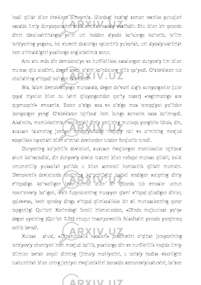 hosil qilish bilan cheklana olmaymiz. Ulardagi hozirgi zamon texnika yutuqlari asosida ilmiy dunyoqarashni shakllantirish asosiy vazifadir. Shu bilan bir qatorda dinni ideallashtirishga, ya’ni uni haddan ziyoda ko’klarga ko’tarib, ta’lim tarbiyaning yagona, hal etuvchi dasturiga aylantirib yuborish, uni siyosiylashtirish ham o’rinsizligini yoshlarga anglatishimiz zarur. Ana shu erda din demokratiya va hurfikrlikka asoslangan dunyoviy ilm bilan murosa qila oladimi, degan savol o’zini ko’ndalang qilib qo’yadi. O’zbekiston tub aholisining e’tiqodi bo’lgan Islomchi? Biz, Islom demokratiyaga murosasiz, degan da’voni olg’a surayotganlar (ular qaysi niyatlar bilan bu ishni qilayotganidan qat’iy nazar) «tegirmoniga suv quymoqchi» emasmiz. Zotan o’ziga xos va o’ziga mos taraqqiyot yo’lidan borayotgan yangi O’zbekiston tajribasi ham bunga zarracha asos bo’lmaydi. Aksincha, mamlakatimiz rivojlanishi diniy omilning mutlaqo yangicha idrok, din, xususan islomning jamiyat taraqqiyotidagi haqiqiy roli va o’rnining mavjud voqelikka tayanishi bilan o’tmish davrlardan tubdan farqlanib turadi. Dunyoning ko’pchilik davlatlari, xususan rivojlangan mamlakatlar tajribasi shuni ko’rsatadiki, din dunyoviy davlat tuzumi bilan nafaqat murosa qilishi, balki umummilliy yuksalish yo’lida u bilan samarali hamkorlik qilishi mumkin. Demokratik davlatlarda aholining ko’pchiligini tashkil etadigan xalqning diniy e’tiqodiga ko’rsatilgan izzat-hurmat bilan bir qatorda tub etnoslar uchun noan’anaviy bo’lgan, lekin fuqarolarning muayyan qismi e’tiqod qiladigan dinlar, qolaversa, hech qanday dinga e’tiqod qilmkaslikka bir xil munosabatning qaror topganligi Qur’oni Karimdagi ibratli hikmatlardan, «Dinda majburlash yo’q» degan oyatning (Qur’on 2.25) chuqur insonparvarlik falsafasini yanada yorqinroq ochib beradi. Xulosa shuki, «Dinshunoslik asoslari» predmetini o’qitish jarayonining tarbiyaviy ahamiyati ham mavjud bo’lib, yoshlarga din va hurfikrlilik haqida ilmiy bilimlar berish orqali dinning ijtimoiy mohiyatini, u tarixiy hodisa ekanligini tushuntirish bilan uning jamiyat rivojlanishini borasida zamonaviylashuvini, ba’zan 