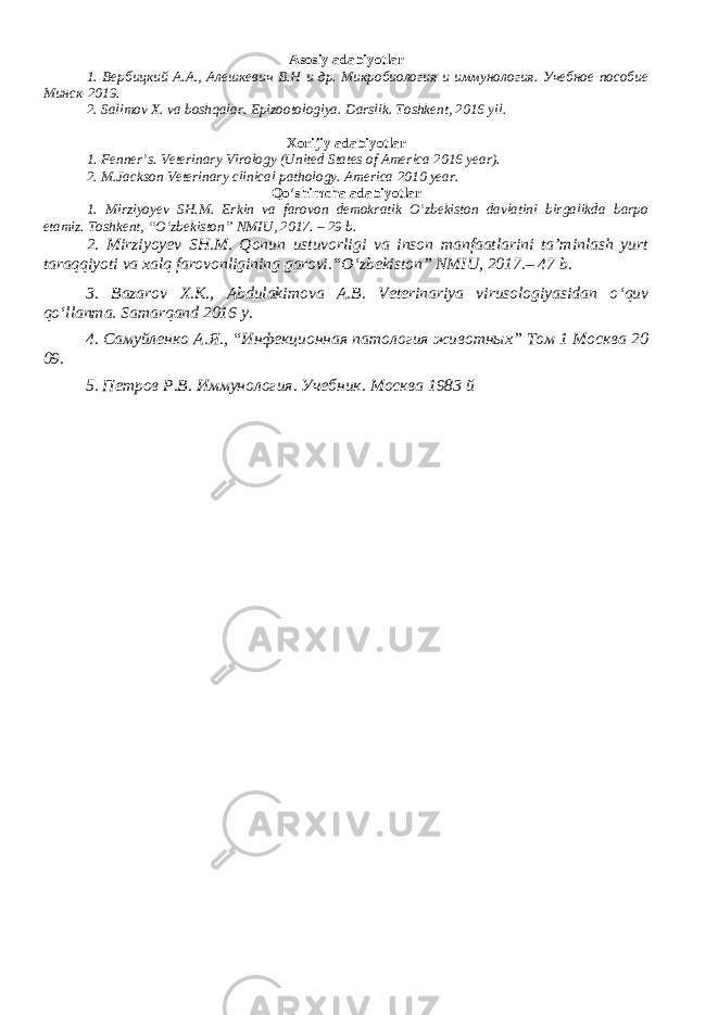 Asosiy adabiyotlar 1. Вербицкий А.А., Алешкевич В.Н и др. Микробиология и иммунология. Учебное пособие Минск-2019. 2. Salimov X. va boshqalar. Epizootologiya. Darslik. Toshkent, 2016 yil . Xorijiy adabiyotlar 1. Fenner’s. Veterinary Virology (United States of America 2016 year). 2. M.Jackson Veterinary clinical pathology. America 2010 year. Qo‘shimcha adabiyotlar 1. Mirziyoyev SH.M. Erkin va farovon demokratik O‘zbekiston davlatini birgalikda barpo etamiz. Toshkent, “O‘zbekiston” NMIU, 2017. – 29 b. 2. Mirziyoyev SH.M. Qonun ustuvorligi va inson manfaatlarini ta’minlash yurt taraqqiyoti va xalq farovonligining garovi.“O‘zbekiston” NMIU, 2017.– 47 b. 3 . Bazarov X.K., Abdulakimova A.B. Veterinariya virusologiyasidan o ‘ quv qo ‘ llanma. Samarqand 2016 y. 4. Самуйленко А.Я., “Инфекционная патология животных” Том 1 Москва 20 09. 5. Петров Р.В. Иммунология. Учебник. Москва 1983 й 