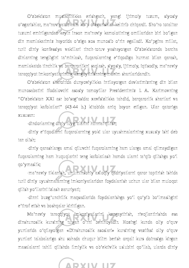 O’zbekiston mustaqillikka erishgach, yangi ijtimoiy tuzum, siyosiy o’zgarishlar, ma’naviyatda ham ko’p o’zgarishlar keltirib chiqardi. Sho’ro totalitar tuzumi emirilgandan keyin inson ma’naviy kamolotining omillaridan biri bo’lgan din mamlakatimiz hayotida o’ziga xos munosib o’rin egalladi. Ko’pgina millat, turli diniy konfessiya vakillari tinch-totuv yashayotgan O’zbekistonda barcha dinlarning tengligini ta’minlash, fuqarolarning e’tiqodiga hurmat bilan qarash, mamlakatda tinchlik va barqarorlikni saqlash, siyosiy, ijtimoiy, iqtisodiy, ma’naviy taraqqiyot imkoniyatlarining kengaytirishning muhim shartlaridandir. O’zbekiston sharoitida dunyoviylikka intilayotgan davlatimizning din bilan munosabatini ifodalovchi asosiy tamoyillar Prezidentimiz I. A. Karimovning “ O’zbekiston XXI asr bo’sag’asida: xavfsizlikka tahdid, barqarorlik shartlari va taraqqiyot kafolatlari ” (43-44 b.) kitobida aniq bayon etilgan. Ular qatoriga xususan: -dindorlarning diniy tuyg’ularini hurmat qilish; -diniy e’tiqodlarni fuqarolarning yoki ular uyushmalarining xususiy ishi deb tan olish; -diniy qarashlarga amal qiluvchi fuqarolarning ham ularga amal qilmaydigan fuqarolarning ham huquqlarini teng kafolatlash hamda ularni ta’qib qilishga yo’l qo’ymaslik; -ma’naviy tiklanish, umuminsoniy axloqiy qadriyatlarni qaror toptirish ishida turli diniy uyushmalarning imkoniyatlaridan foydalanish uchun ular bilan muloqot qilish yo’llarini izlash zaruriyati; -dinni buzg’unchilik maqsadlarida foydalanishga yo’l qo’yib bo’lmasligini e’tirof etish va boshqalar kiritilgan. Ma’naviy taraqqiyot imkoniyatlarini kengaytirish, rivojlantirishda esa dinshunoslik kursining tutgan o’rni benihoyadir. Hozirgi kunda oliy o’quv yurtlarida o’qilayotgan «Dinshunoslik asoslari» kursining vazifasi oliy o’quv yurtlari talabalariga shu sohada chuqur bilim berish orqali kurs doirasiga kirgan masalalarni tahlil qilishda ilmiylik va ob’ektivlik uslubini qo’llab, ularda diniy 