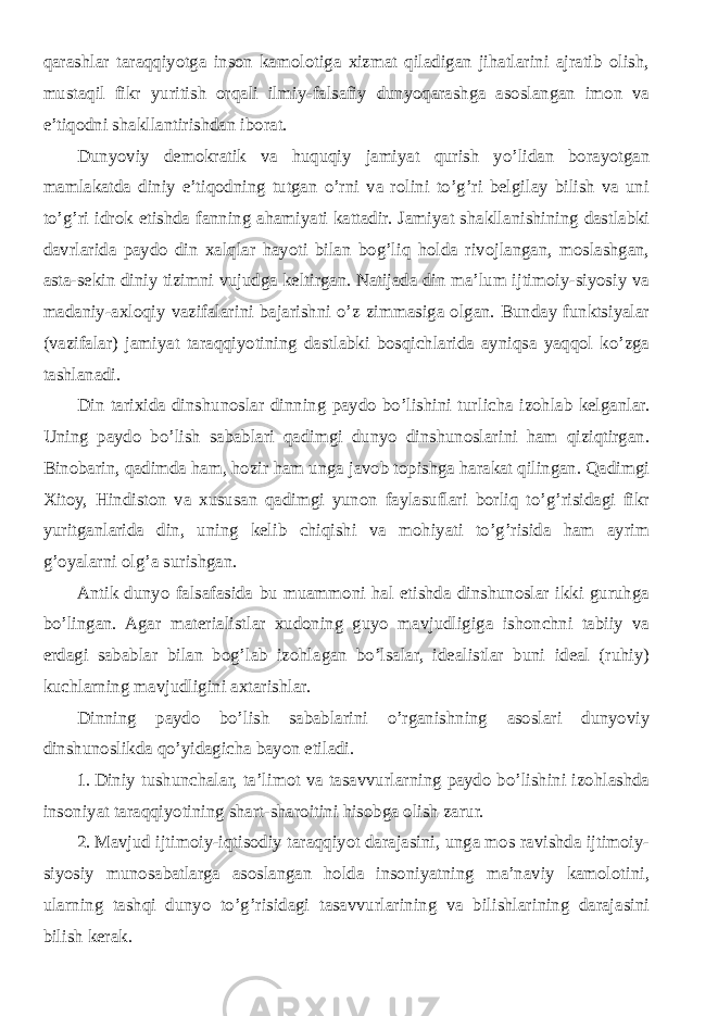 qarashlar taraqqiyotga inson kamolotiga xizmat qiladigan jihatlarini ajratib olish, mustaqil fikr yuritish orqali ilmiy-falsafiy dunyoqarashga asoslangan imon va e’tiqodni shakllantirishdan iborat. Dunyoviy demokratik va huquqiy jamiyat qurish yo’lidan borayotgan mamlakatda diniy e’tiqodning tutgan o’rni va rolini to’g’ri belgilay bilish va uni to’g’ri idrok etishda fanning ahamiyati kattadir. Jamiyat shakllanishining dastlabki davrlarida paydo din xalqlar hayoti bilan bog’liq holda rivojlangan, moslashgan, asta-sekin diniy tizimni vujudga keltirgan. Natijada din ma’lum ijtimoiy-siyosiy va madaniy-axloqiy vazifalarini bajarishni o’z zimmasiga olgan. Bunday funktsiyalar (vazifalar) jamiyat taraqqiyotining dastlabki bosqichlarida ayniqsa yaqqol ko’zga tashlanadi. Din tarixida dinshunoslar dinning paydo bo’lishini turlicha izohlab kelganlar. Uning paydo bo’lish sabablari qadimgi dunyo dinshunoslarini ham qiziqtirgan. Binobarin, qadimda ham, hozir ham unga javob topishga harakat qilingan. Qadimgi Xitoy, Hindiston va xususan qadimgi yunon faylasuflari borliq to’g’risidagi fikr yuritganlarida din, uning kelib chiqishi va mohiyati to’g’risida ham ayrim g’oyalarni olg’a surishgan. Antik dunyo falsafasida bu muammoni hal etishda dinshunoslar ikki guruhga bo’lingan. Agar materialistlar xudoning guyo mavjudligiga ishonchni tabiiy va erdagi sabablar bilan bog’lab izohlagan bo’lsalar, idealistlar buni ideal (ruhiy) kuchlarning mavjudligini axtarishlar. Dinning paydo bo’lish sabablarini o’rganishning asoslari dunyoviy dinshunoslikda qo’yidagicha bayon etiladi. 1. Diniy tushunchalar, ta’limot va tasavvurlarning paydo bo’lishini izohlashda insoniyat taraqqiyotining shart-sharoitini hisobga olish zarur. 2. Mavjud ijtimoiy-iqtisodiy taraqqiyot darajasini, unga mos ravishda ijtimoiy- siyosiy munosabatlarga asoslangan holda insoniyatning ma’naviy kamolotini, ularning tashqi dunyo to’g’risidagi tasavvurlarining va bilishlarining darajasini bilish kerak. 