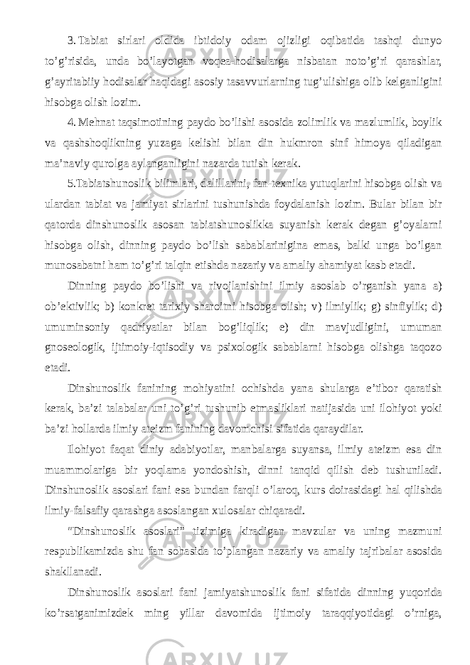 3. Tabiat sirlari oldida ibtidoiy odam ojizligi oqibatida tashqi dunyo to’g’risida, unda bo’layotgan voqea-hodisalarga nisbatan noto’g’ri qarashlar, g’ayritabiiy hodisalar haqidagi asosiy tasavvurlarning tug’ulishiga olib kelganligini hisobga olish lozim. 4. Mehnat taqsimotining paydo bo’lishi asosida zolimlik va mazlumlik, boylik va qashshoqlikning yuzaga kelishi bilan din hukmron sinf himoya qiladigan ma’naviy qurolga aylanganligini nazarda tutish kerak. 5.Tabiatshunoslik bilimlari, dalillarini, fan-texnika yutuqlarini hisobga olish va ulardan tabiat va jamiyat sirlarini tushunishda foydalanish lozim. Bular bilan bir qatorda dinshunoslik asosan tabiatshunoslikka suyanish kerak degan g’oyalarni hisobga olish, dinning paydo bo’lish sabablarinigina emas, balki unga bo’lgan munosabatni ham to’g’ri talqin etishda nazariy va amaliy ahamiyat kasb etadi. Dinning paydo bo’lishi va rivojlanishini ilmiy asoslab o’rganish yana a) ob’ektivlik; b) konkret tarixiy sharoitni hisobga olish; v) ilmiylik; g) sinfiylik; d) umuminsoniy qadriyatlar bilan bog’liqlik; e) din mavjudligini, umuman gnoseologik, ijtimoiy-iqtisodiy va psixologik sabablarni hisobga olishga taqozo etadi. Dinshunoslik fanining mohiyatini ochishda yana shularga e’tibor qaratish kerak, ba’zi talabalar uni to’g’ri tushunib etmasliklari natijasida uni ilohiyot yoki ba’zi hollarda ilmiy ateizm fanining davomchisi sifatida qaraydilar. Ilohiyot faqat diniy adabiyotlar, manbalarga suyansa, ilmiy ateizm esa din muammolariga bir yoqlama yondoshish, dinni tanqid qilish deb tushuniladi. Dinshunoslik asoslari fani esa bundan farqli o’laroq, kurs doirasidagi hal qilishda ilmiy-falsafiy qarashga asoslangan xulosalar chiqaradi. “ Dinshunoslik asoslari ” tizimiga kiradigan mavzular va uning mazmuni respublikamizda shu fan sohasida to’plangan nazariy va amaliy tajribalar asosida shakllanadi. Dinshunoslik asoslari fani jamiyatshunoslik fani sifatida dinning yuqorida ko’rsatganimizdek ming yillar davomida ijtimoiy taraqqiyotidagi o’rniga, 