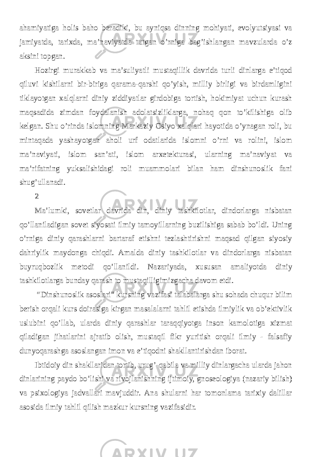 ahamiyatiga holis baho beradiki, bu ayniqsa dinning mohiyati, evolyutsiyasi va jamiyatda, tarixda, ma’naviyatda tutgan o’rniga bag’ishlangan mavzularda o’z aksini topgan. Hozirgi murakkab va ma’suliyatli mustaqillik davrida turli dinlarga e’tiqod qiluvi kishilarni bir-biriga qarama-qarshi qo’yish, milliy birligi va birdamligini tiklayotgan xalqlarni diniy ziddiyatlar girdobiga tortish, hokimiyat uchun kurash maqsadida zimdan foydalanish adolatsizliklarga, nohaq qon to’kilishiga olib kelgan. Shu o’rinda islomning Markaziy Osiyo xalqlari hayotida o’ynagan roli, bu mintaqada yashayotgan aholi urf odatlarida islomni o’rni va rolini, islom ma’naviyati, islom san’ati, islom arxetekturasi, ularning ma’naviyat va ma’rifatning yuksalishidagi roli muammolari bilan ham dinshunoslik fani shug’ullanadi. 2 Ma’lumki, sovetlar davrida din, diniy tashkilotlar, dindorlarga nisbatan qo’llaniladigan sovet siyosati ilmiy tamoyillarning buzilishiga sabab bo’ldi. Uning o’rniga diniy qarashlarni bartaraf etishni tezlashtirishni maqsad qilgan siyosiy dahriylik maydonga chiqdi. Amalda diniy tashkilotlar va dindorlarga nisbatan buyruqbozlik metodi qo’llanildi. Nazariyada, xususan amaliyotda diniy tashkilotlarga bunday qarash to mustaqilligimizgacha davom etdi. “Dinshunoslik asoslari” kursning vazifasi talabalarga shu sohada chuqur bilim berish orqali kurs doirasiga kirgan masalalarni tahlil etishda ilmiylik va ob’ektivlik uslubini qo’llab, ularda diniy qarashlar taraqqiyotga inson kamolotiga xizmat qiladigan jihatlarini ajratib olish, mustaqil fikr yuritish orqali ilmiy - falsafiy dunyoqarashga asoslangan imon va e’tiqodni shakllantirishdan iborat. Ibtidoiy din shakllaridan tortib, urug’-qabila va milliy dinlargacha ularda jahon dinlarining paydo bo’lishi va rivojlanishning ijtimoiy, gnoseologiya (nazariy bilish) va psixologiya jadvallari mavjuddir. Ana shularni har tomonlama tarixiy dalillar asosida ilmiy tahlil qilish mazkur kursning vazifasidir. 