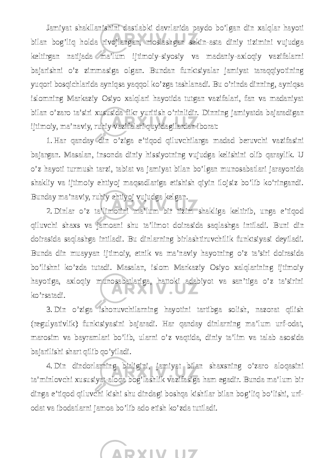 Jamiyat shakllanishini dastlabki davrlarida paydo bo’lgan din xalqlar hayoti bilan bog’liq holda rivojlangan, moslashgan sekin-asta diniy tizimini vujudga keltirgan natijada ma’lum ijtimoiy-siyosiy va madaniy-axloqiy vazifalarni bajarishni o’z zimmasiga olgan. Bundan funktsiyalar jamiyat taraqqiyotining yuqori bosqichlarida ayniqsa yaqqol ko’zga tashlanadi. Bu o’rinda dinning, ayniqsa islomning Markaziy Osiyo xalqlari hayotida tutgan vazifalari, fan va madaniyat bilan o’zaro ta’siri xususida fikr yuritish o’rinlidir. Dinning jamiyatda bajaradigan ijtimoiy, ma’naviy, ruhiy vazifalari quyidagilardan iborat: 1. Har qanday din o’ziga e’tiqod qiluvchilarga madad beruvchi vazifasini bajargan. Masalan, insonda diniy hissiyotning vujudga kelishini olib qaraylik. U o’z hayoti turmush tarzi, tabiat va jamiyat bilan bo’lgan munosabatlari jarayonida shakliy va ijtimoiy ehtiyoj maqsadlariga etishish qiyin ilojsiz bo’lib ko’ringandi. Bunday ma’naviy, ruhiy ehtiyoj vujudga kelgan. 2. Dinlar o’z ta’limotini ma’lum bir tizim shakliga keltirib, unga e’tiqod qiluvchi shaxs va jamoani shu ta’limot doirasida saqlashga intiladi. Buni din doirasida saqlashga intiladi. Bu dinlarning birlashtiruvchilik funktsiyasi deyiladi. Bunda din muayyan ijtimoiy, etnik va ma’naviy hayotning o’z ta’siri doirasida bo’lishni ko’zda tutadi. Masalan, islom Markaziy Osiyo xalqlarining ijtimoiy hayotiga, axloqiy munosabatlariga, hattoki adabiyot va san’tiga o’z ta’sirini ko’rsatadi. 3. Din o’ziga ishonuvchilarning hayotini tartibga solish, nazorat qilish (regulyativlik) funktsiyasini bajaradi. Har qanday dinlarning ma’lum urf-odat, marosim va bayramlari bo’lib, ularni o’z vaqtida, diniy ta’lim va talab asosida bajarilishi shart qilib qo’yiladi. 4. Din dindorlarning birligini, jamiyat bilan shaxsning o’zaro aloqasini ta’minlovchi xususiyat-aloqa bog’lashlik vazifasiga ham egadir. Bunda ma’lum bir dinga e’tiqod qiluvchi kishi shu dindagi boshqa kishilar bilan bog’liq bo’lishi, urf- odat va ibodatlarni jamoa bo’lib ado etish ko’zda tutiladi. 