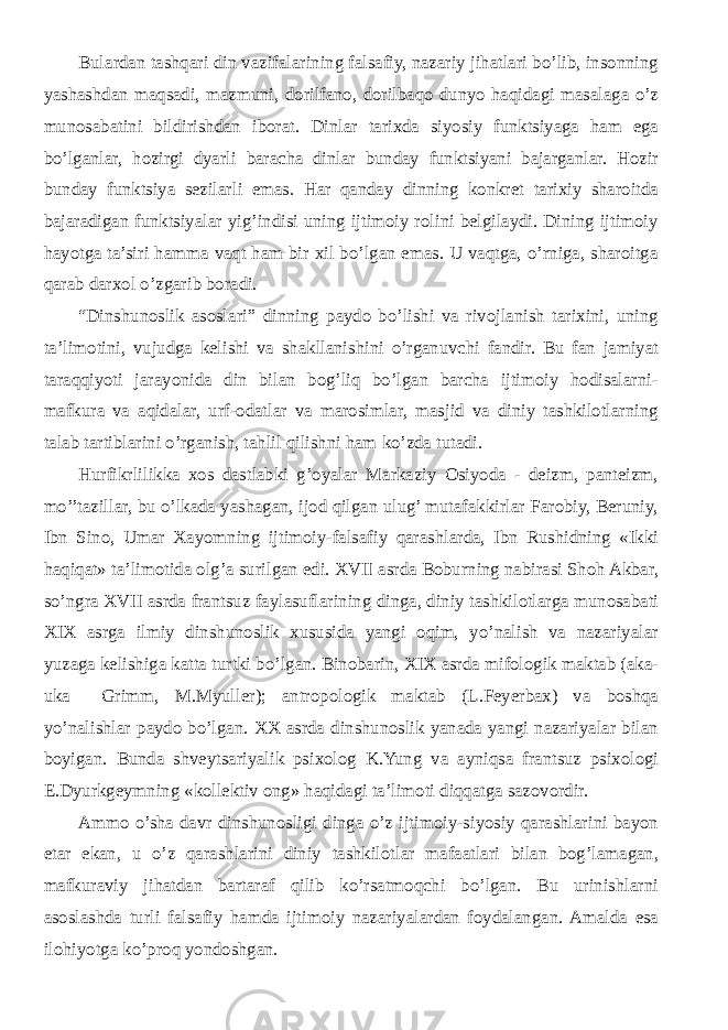 Bulardan tashqari din vazifalarining falsafiy, nazariy jihatlari bo’lib, insonning yashashdan maqsadi, mazmuni, dorilfano, dorilbaqo dunyo haqidagi masalaga o’z munosabatini bildirishdan iborat. Dinlar tarixda siyosiy funktsiyaga ham ega bo’lganlar, hozirgi dyarli baracha dinlar bunday funktsiyani bajarganlar. Hozir bunday funktsiya sezilarli emas. Har qanday dinning konkret tarixiy sharoitda bajaradigan funktsiyalar yig’indisi uning ijtimoiy rolini belgilaydi. Dining ijtimoiy hayotga ta’siri hamma vaqt ham bir xil bo’lgan emas. U vaqtga, o’rniga, sharoitga qarab darxol o’zgarib boradi. “ Dinshunoslik asoslari ” dinning paydo bo’lishi va rivojlanish tarixini, uning ta’limotini, vujudga kelishi va shakllanishini o’rganuvchi fandir. Bu fan jamiyat taraqqiyoti jarayonida din bilan bog’liq bo’lgan barcha ijtimoiy hodisalarni- mafkura va aqidalar, urf-odatlar va marosimlar, masjid va diniy tashkilotlarning talab tartiblarini o’rganish, tahlil qilishni ham ko’zda tutadi. Hurfikrlilikka xos dastlabki g’oyalar Markaziy Osiyoda - deizm, panteizm, mo’’tazillar, bu o’lkada yashagan, ijod qilgan ulug’ mutafakkirlar Farobiy, Beruniy, Ibn Sino, Umar Xayomning ijtimoiy-falsafiy qarashlarda, Ibn Rushidning «Ikki haqiqat» ta’limotida olg’a surilgan edi. XVII asrda Boburning nabirasi Shoh Akbar, so’ngra XVII asrda frantsuz faylasuflarining dinga, diniy tashkilotlarga munosabati XIX asrga ilmiy dinshunoslik xususida yangi oqim, yo’nalish va nazariyalar yuzaga kelishiga katta turtki bo’lgan. Binobarin, XIX asrda mifologik maktab (aka- uka Grimm, M.Myuller); antropologik maktab (L.Feyerbax) va boshqa yo’nalishlar paydo bo’lgan. XX asrda dinshunoslik yanada yangi nazariyalar bilan boyigan. Bunda shveytsariyalik psixolog K.Yung va ayniqsa frantsuz psixologi E.Dyurkgeymning «kollektiv ong» haqidagi ta’limoti diqqatga sazovordir. Ammo o’sha davr dinshunosligi dinga o’z ijtimoiy-siyosiy qarashlarini bayon etar ekan, u o’z qarashlarini diniy tashkilotlar mafaatlari bilan bog’lamagan, mafkuraviy jihatdan bartaraf qilib ko’rsatmoqchi bo’lgan. Bu urinishlarni asoslashda turli falsafiy hamda ijtimoiy nazariyalardan foydalangan. Amalda esa ilohiyotga ko’proq yondoshgan. 