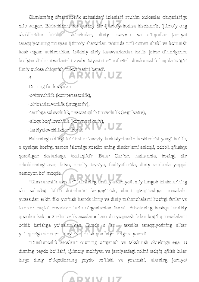 Olimlarning dinshunoslik sohasidagi izlanishi muhim xulosalar chiqarishiga olib kelgan. Birinchidan, har qanday din ijtimoiy hodisa hisoblanib, ijtimoiy ong shakllaridan biridir. Ikkinchidan, diniy tasavvur va e’tiqodlar jamiyat taraqqiyotining muayan ijtimoiy sharoitlari ta’sirida turli-tuman shakl va ko’rinish kasb etgan; uchinchidan, ibtidoiy diniy tasavvurlardan tortib, jahon dinlarigacha bo’lgan dinlar rivojlanishi evolyutsiyasini e’tirof etish dinshunoslik haqida to’g’ri ilmiy xulosa chiqarish imkoniyatini beradi. 3 Dinning funktsiyalari: -ovituvchilik (kompensatorlik), -birlashtiruvchilik (integrativ), -tartibga soluvchilik, nazorat qilib turuvchilik (regulyativ), -aloqa bog’lovchilik (kommunikativ), -tarbiyalovchilikdan iborat. Bularning oldingi to’rttasi an’anaviy funktsiyalardir: beshinchisi yangi bo’lib, u ayniqsa hozirgi zamon islomiga xosdir: uning dindorlarni axloqli, odobli qilishga qaratilgan dasturlarga taalluqlidir. Bular Qur’on, hadislarda, hozirgi din arboblarning asar, fatvo, amaliy tavsiya, faoliyatlarida, diniy satrlarda yaqqol namoyon bo’lmoqda. “ Dinshunoslik asoslari ” kursining amaliy ahamiyati, oliy ilmgoh talabalarining shu sohadagi bilim doiralarini kengaytirish, ularni qiziqtiradigan masalalar yuzasidan erkin fikr yuritish hamda ilmiy va diniy tushunchalarni hozirgi fanlar va talablar nuqtai nazaridan turib o’rganishdan iborat. Falsafaning boshqa tarkibiy qismlari kabi «Dinshunoslik asoslari» ham dunyoqarash bilan bog’liq masalalarni ochib berishga yo’naltirilgan. Bunda u fan - texnika taraqqiyotining ulkan yutuqlariga olam va uning rivojlanish qonuniyatlariga suyanadi. “ Dinshunoslik asoslari ” o’zining o’rganish va tekshirish ob’ektiga ega. U dinning paydo bo’lishi, ijtimoiy mohiyati va jamiyatdagi rolini tadqiq qilish bilan birga diniy e’tiqodlarning paydo bo’lishi va yashashi, ularning jamiyat 