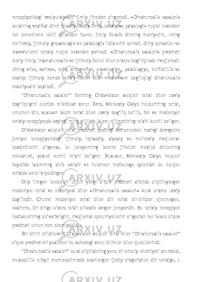 taraqqiyotidagi evolyutsiyasini ilmiy jihatdan o’rganadi. «Dinshunoslik asoslari» kursining vazifasi dinni falsafiy, tabiiy-ilmiy, tarixiy va psixologik nuqtai nazardan har tomonlama tahlil qilishdan iborat. Ilmiy falsafa dinning mohiyatini, uning ma’naviy, ijtimoiy gnoseologik va psixologik ildizlarini ochadi, diniy qarashlar va tasavvurlarni tarixiy nuqtai nazardan yoritadi. «Dinshunoslik asoslari» predmeti tabiiy-ilmiy, insonshunoslik va ijtimoiy fanlar bilan o’zaro bog’liqlikda rivojlanadi. Uning etika, estiteka, tarix, etnografiya, arxeologiya,, psixologiya, hurfikrlilik va boshqa ijtimoiy hamda tarixiy fanlar bilan mustahkam bog’liqligi dinshunoslik nazariyasini boyitadi. “ Dinshunoslik asoslari ” fanining O’zbekiston xalqlari tarixi bilan uzviy bog’liqligini alohida ta’kidlash zarur. Zero, Markaziy Osiyo halqlarining tarixi, umuman din, xususan islom tarixi bilan uzviy bog’liq bo’lib, fan va madaniyat tarixiy taraqqiyotda keyingi ming yillikda Islom ta’limotining ta’siri kuchli bo’lgan. O’zbekiston xalqlari tarixi predmeti qadimgi zamonlardan hozirgi davrgacha jamiyat taraqqiyotidagi ijtimoiy, iqtisodiy, siyosiy va ma’naviy rivojlanish bosqichlarini o’rgansa, bu jarayonning barcha jihatlari mavjud dinlarning aralashuvi, yoxud kuchli ta’siri bo’lgan. Xususan, Markaziy Osiyo halqlari hayotida islomning kirib kelishi va hukmron mafkuraga aylanishi bu halqlar tarixida katta iz qoldirgan. Oliy ilmgoh talabalari uchun yangi o’quv predmeti sifatida o’qitilayotgan madaniyat tarixi va nazariyasi bilan «Dinshunoslik asoslari» kursi o’zaro uzviy bog’liqdir. Chunki madaniyat tarixi bilan din tarixi bir-biridan ajralmagan, aksincha, bir-biriga o’zaro ta’sir o’tkazib kelgan jarayondir. Bu tarixiy taraqqiyot hodisalarining ob’ektivligini, rivojlanish qonuniyatlarini o’rganish har ikkala o’quv predmeti uchun ham ahamiyatlidir. Bir-birini to’ldiruvchi O’zbekiston xalqlari tarixi bilan “ Dinshunoslik asoslari ” o’quv predmetlari yoshlarni bu sohadagi zarur bilimlar bilan qurollantirdi. “ Dinshunoslik asoslari ” kursi o’qitishning yana bir amaliy ahamiyati shundaki, mustaqillik tufayli mamlakatimizda boshlangan ijobiy o’zgarishlar din tarixiga, u 