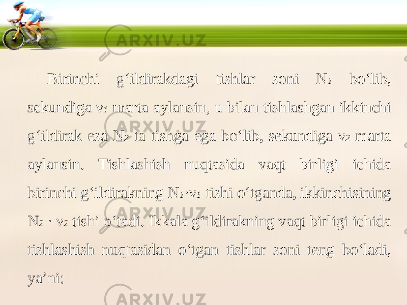 Birinchi g‘ildirakdagi tishlar soni N 1 bo‘lib, sekundiga ν 1 marta aylansin, u bilan tishlashgan ikkinchi g‘ildirak esa N 2 ta tishga ega bo‘lib, sekundiga ν 2 marta aylansin. Tishlashish nuqtasida vaqt birligi ichida birinchi g‘ildirakning N 1 · ν 1 tishi o‘tganda, ikkinchisining N 2 · ν 2 tishi o‘tadi. Ikkala g‘ildirakning vaqt birligi ichida tishlashish nuqtasidan o‘tgan tishlar soni teng bo‘ladi, ya’ni: 