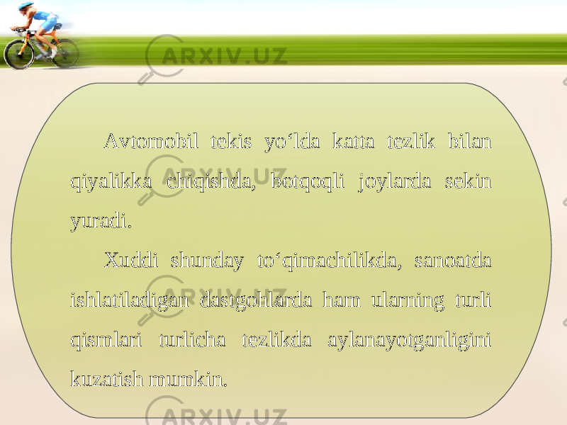 Avtomobil tekis yo‘lda katta tezlik bilan qiyalikka chiqishda, botqoqli joylarda sekin yuradi. Xuddi shunday to‘qimachilikda, sanoatda ishlatiladigan dastgohlarda ham ularning turli qismlari turlicha tezlikda aylanayotganligini kuzatish mumkin. 