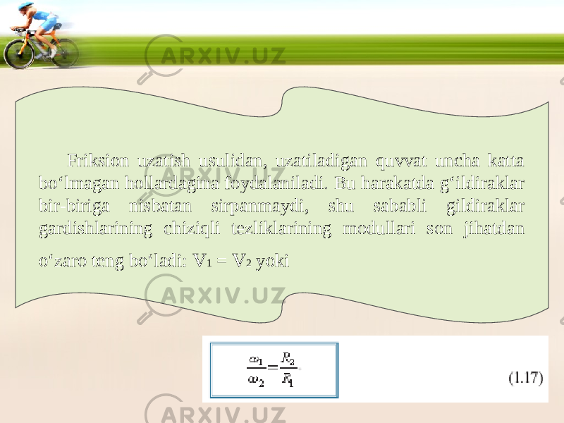 Friksion uzatish usulidan, uzatiladigan quvvat uncha katta bo‘lmagan hollardagina foydalaniladi. Bu harakatda g‘ildiraklar bir-biriga nisbatan sirpanmaydi, shu sababli gildiraklar gardishlarining chiziqli tezliklarining modullari son jihatdan o‘zaro teng bo‘ladi: v 1 = v 2 yoki 