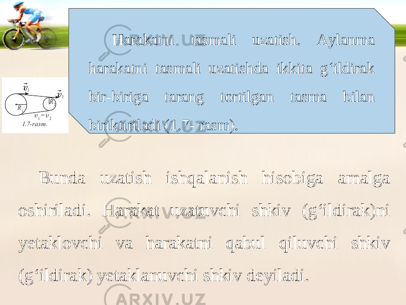 Harakatni tasmali uzatish. Aylanma harakatni tasmali uzatishda ikkita g‘ildirak bir-biriga tarang tortilgan tasma bilan biriktiriladi (1.7- rasm). Bunda uzatish ishqalanish hisobiga amalga oshiriladi. Harakat uzatuvchi shkiv (g‘ildirak)ni yetaklovchi va harakatni qabul qiluvchi shkiv (g‘ildirak) yetaklanuvchi shkiv deyiladi. 