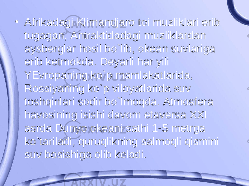 • Afrikadagi Klimandjaro toi muzliklari erib tugagan, Antraktidadagi muzliklardan aysberglar hosil bo`lib, okean suvlariga erib ketmokda. Deyarli har yili YEvropaning ko`p mamlakatlarida, Rossiyaning ko`p viloyatlarida suv toshqinlari sodir bo`lmoqda. Atmosfera havosining isishi davom etaversa XXI asrda Dunyo okeani sathi 1-5 metrga ko`tariladi, quruqlikning salmoqli qismini suv bosishiga olib keladi. 