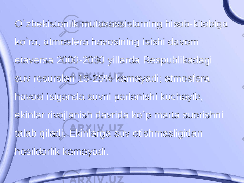 O`zbekistonlik mutaxassislarning hisob-kitobiga ko`ra, atmosfera havosining isishi davom etaversa 2000-2030 yillarda Respublikadagi suv resurslari 15-25% kamayadi; atmosfera havosi isiganda suvni parlanishi kuchayib, ekinlar rivojlanish davrida ko`p marta suorishni talab qiladi. Ekinlarga suv etishmasligidan hosildorlik kamayadi. 