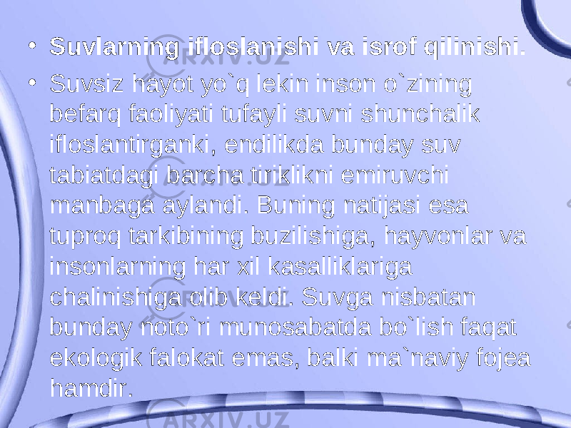 • Suvlarning ifloslanishi va isrof qilinishi. • Suvsiz hayot yo`q lekin inson o`zining befarq faoliyati tufayli suvni shunchalik ifloslantirganki, endilikda bunday suv tabiatdagi barcha tiriklikni emiruvchi manbaga aylandi. Buning natijasi esa tuproq tarkibining buzilishiga, hayvonlar va insonlarning har xil kasalliklariga chalinishiga olib keldi. Suvga nisbatan bunday noto`ri munosabatda bo`lish faqat ekologik falokat emas, balki ma`naviy fojea hamdir. 