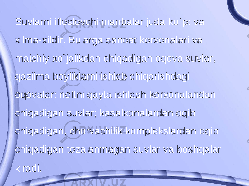 Suvlarni ifloslovchi manbalar juda ko`p: va xilma-xildir. Bularga sanoat korxonalari va maishiy xo`jalikdan chiqadigan oqova suvlar, qazilma boyliklarni ishlab chiqarishdagi oqovalar: neftni qayta ishlash korxonalaridan chiqadigan suvlar; kasalxonalardan oqib chiqadigan, chorvachilik komplekslardan oqib chiqadigan tozalanmagan suvlar va boshqalar kiradi . 