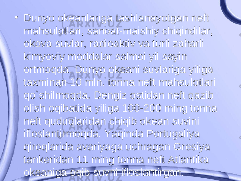 • Dunyo okeanlariga tashlanayotgan neft mahsulotlari, sanoat-maishiy chiqindilar, okova suvlar, radioaktiv va turli zaharli kimyoviy moddalar salmoi yil sayin ortmoqda. Dunyo okeani suvlariga yiliga taxminan 10 mln. tonna neft mahsulotlari qo`shilmoqda. Dengiz ostidan neft qazib olish oqibatida yiliga 100-200 ming tonna neft quduqlaridan chiqib okean suvini ifloslantirmoqda. Yaqinda Portugaliya qiroqlarida avariyaga uchragan Gresiya tankeridan 11 ming tonna neft Atlantika okeaniga oqib suvni ifloslantirgan. 