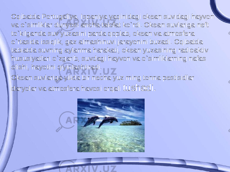 Oqibatda Portugaliya, Ispaniya yaqinidagi okean suvidagi hayvon va o`simliklar dunyosi ancha talofat ko`rdi. Okean suvlariga neft to`kilganda suv yuzasini parda qoplab, okean va atmosfera o`rtasida issiqlik, gaz almashinuvi jarayonini buzadi. Oqibatda tabiatda suvning aylanma harakati, okean yuzasining radioaktiv hususiyatlari o`zgarib, suvdagi hayvon va o`simliklarning nafas olishi, hayotini qiyinlashtiradi. Okean suvlariga yilida bir necha yuz ming tonna pestisidlar daryolar va atmosfera havosi orqali tushadi. 