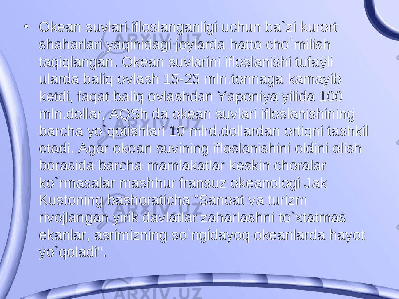 • Okean suvlari ifloslanganligi uchun ba`zi kurort shaharlari yaqinidagi joylarda hatto cho`milish taqiqlangan. Okean suvlarini ifloslanishi tufayli ularda baliq ovlash 15-25 mln.tonnaga kamayib ketdi, faqat baliq ovlashdan Yaponiya yilida 100 mln.dollar, AQSh da okean suvlari ifloslanishining barcha yo`qotishlari 10 mlrd.dollardan ortiqni tashkil etadi. Agar okean suvining ifloslanishini oldini olish borasida barcha mamlakatlar keskin choralar ko`rmasalar mashhur fransuz okeanologi Jak Kustoning bashoraticha &#34;Sanoat va turizm rivojlangan yirik davlatlar zaharlashni to`xtatmas ekanlar, asrimizning so`ngidayoq okeanlarda hayot yo`qoladi&#34;. 