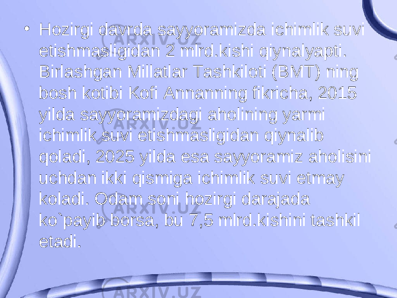 • Hozirgi davrda sayyoramizda ichimlik suvi etishmasligidan 2 mlrd.kishi qiynalyapti. Birlashgan Millatlar Tashkiloti (BMT) ning bosh kotibi Kofi Annanning fikricha, 2015 yilda sayyoramizdagi aholining yarmi ichimlik suvi etishmasligidan qiynalib qoladi, 2025 yilda esa sayyoramiz aholisini uchdan ikki qismiga ichimlik suvi etmay koladi. Odam soni hozirgi darajada ko`payib borsa, bu 7,5 mlrd.kishini tashkil etadi. 