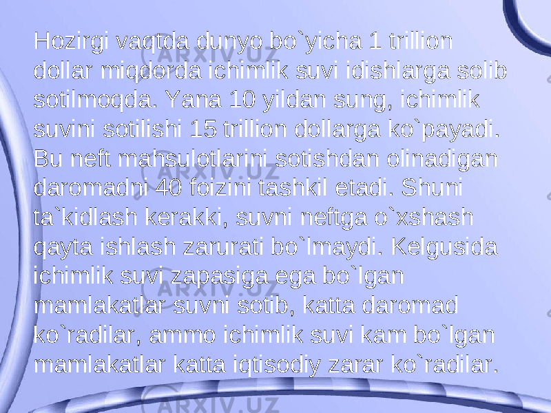 Hozirgi vaqtda dunyo bo`yicha 1 trillion dollar miqdorda ichimlik suvi idishlarga solib sotilmoqda. Yana 10 yildan sung, ichimlik suvini sotilishi 15 trillion dollarga ko`payadi. Bu neft mahsulotlarini sotishdan olinadigan daromadni 40 foizini tashkil etadi. Shuni ta`kidlash kerakki, suvni neftga o`xshash qayta ishlash zarurati bo`lmaydi. Kelgusida ichimlik suvi zapasiga ega bo`lgan mamlakatlar suvni sotib, katta daromad ko`radilar, ammo ichimlik suvi kam bo`lgan mamlakatlar katta iqtisodiy zarar ko`radilar. 