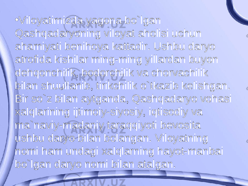 • Viloyatimizda yagona bo`lgan Qashqadaryoning viloyat aholisi uchun ahamiyati benihoya kattadir. Ushbu daryo atrofida kishilar ming-ming yillardan buyon dehqonchilik, bodorchilik va chorvachilik bilan shuullanib, tirikchilik o`tkazib kelishgan. Bir so`z bilan aytganda, Qashqadaryo vohasi xalqlarining ijtimoiy-siyosiy, iqtisodiy va ma`naviy-madaniy taraqqiyoti bevosita ushbu daryo bilan bolangan. Viloyatning nomi ham undagi xalqlarning hayot-manbai bo`lgan daryo nomi bilan atalgan. 