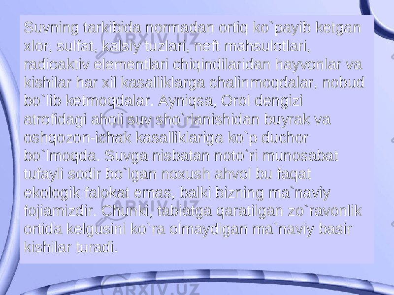 Suvning tarkibida normadan ortiq ko`payib ketgan xlor, sulfat, kalsiy tuzlari, neft mahsulotlari, radioaktiv elementlari chiqindilaridan hayvonlar va kishilar har xil kasalliklarga chalinmoqdalar, nobud bo`lib ketmoqdalar. Ayniqsa, Orol dengizi atrofidagi aholi suv sho`rlanishidan buyrak va oshqozon-ichak kasalliklariga ko`p duchor bo`lmoqda. Suvga nisbatan noto`ri munosabat tufayli sodir bo`lgan noxush ahvol bu faqat ekologik falokat emas, balki bizning ma`naviy fojiamizdir. Chunki, tabiatga qaratilgan zo`ravonlik ortida kelgusini ko`ra olmaydigan ma`naviy basir kishilar turadi. 