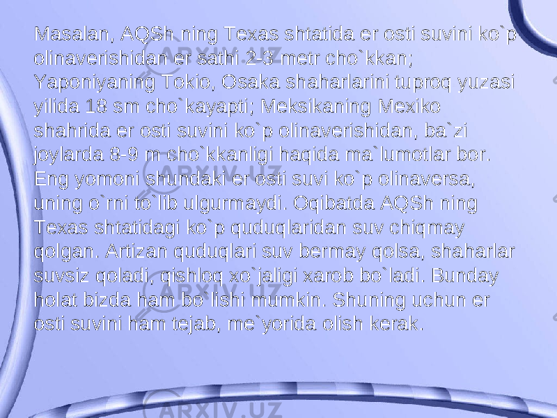 Masalan, AQSh ning Texas shtatida er osti suvini ko`p olinaverishidan er sathi 2-3 metr cho`kkan; Yaponiyaning Tokio, Osaka shaharlarini tuproq yuzasi yilida 18 sm cho`kayapti; Meksikaning Mexiko shahrida er osti suvini ko`p olinaverishidan, ba`zi joylarda 8-9 m cho`kkanligi haqida ma`lumotlar bor. Eng yomoni shundaki er osti suvi ko`p olinaversa, uning o`rni to`lib ulgurmaydi. Oqibatda AQSh ning Texas shtatidagi ko`p quduqlaridan suv chiqmay qolgan. Artizan quduqlari suv bermay qolsa, shaharlar suvsiz qoladi, qishloq xo`jaligi xarob bo`ladi. Bunday holat bizda ham bo`lishi mumkin. Shuning uchun er osti suvini ham tejab, me`yorida olish kerak. 