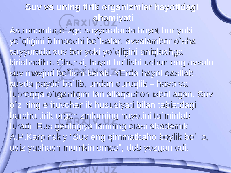 Suv va uning tirik organizmlar hayotidagi ahamiyati Astronomlar o`zga sayyoralarda hayot bor yoki yo`qligini bilmoqchi bo`lsalar, avvalambor o`sha sayyorada suv bor yoki yo`qligini aniqlashga kirishadilar. Chunki, hayot bo`lishi uchun eng avvalo suv mavjud bo`lishi kerak. YErda hayot dastlab suvda paydo bo`lib, undan quruqlik – havo va tuproqqa o`tganligini fan allaqachon isbotlagan. Suv o`zining erituvchanlik hususiyati bilan tabiatdagi barcha tirik organizmlarning hayotini ta`minlab turadi. Rus geologiya fanining otasi akademik A.P.Karpinskiy &#34;Suv eng qimmatbaho boylik bo`lib, usiz yashash mumkin emas&#34;, deb yozgan edi. 