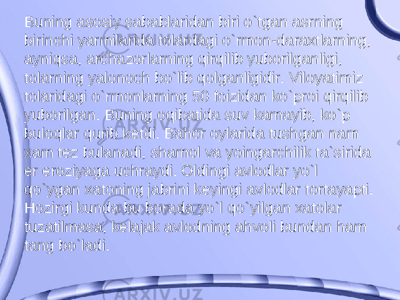 Buning asosiy sabablaridan biri o`tgan asrning birinchi yarmilarida tolardagi o`rmon-daraxtlarning, ayniqsa, archazorlarning qirqilib yuborilganligi, tolarning yalonoch bo`lib qolganligidir. Viloyatimiz tolaridagi o`rmonlarning 50 foizidan ko`proi qirqilib yuborilgan. Buning oqibatida suv kamayib, ko`p buloqlar qurib ketdi. Bahor oylarida tushgan nam xam tez bulanadi, shamol va yoingarchilik ta`sirida er eroziyaga uchraydi. Oldingi avlodlar yo`l qo`ygan xatoning jabrini keyingi avlodlar tortayapti. Hozirgi kunda bu borada yo`l qo`yilgan xatolar tuzatilmasa, kelajak avlodning ahvoli bundan ham tang bo`ladi. 