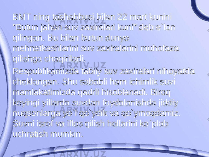 BMT ning tashabbusi bilan 22 mart kunini &#34;Butun jahon suv zaxiralari kuni&#34; deb e`lon qilingan. Bu bilan butun dunyo mehnatkashlarini suv zaxiralarini muhofaza qilishga chaqiriladi. Respublikamizda tabiiy suv zaxiralari nihoyatda cheklangan. Shu sababli ham ichimlik suvi mamlakatimizda qadrli hisoblanadi. Biroq keyingi yillarda suvdan foydalanishda jiddiy nuqsonlarga yo`l qo`ydik va qo`ymoqdamiz. Suvni isrof va iflos qilish hollarini ko`plab uchratish mumkin. 