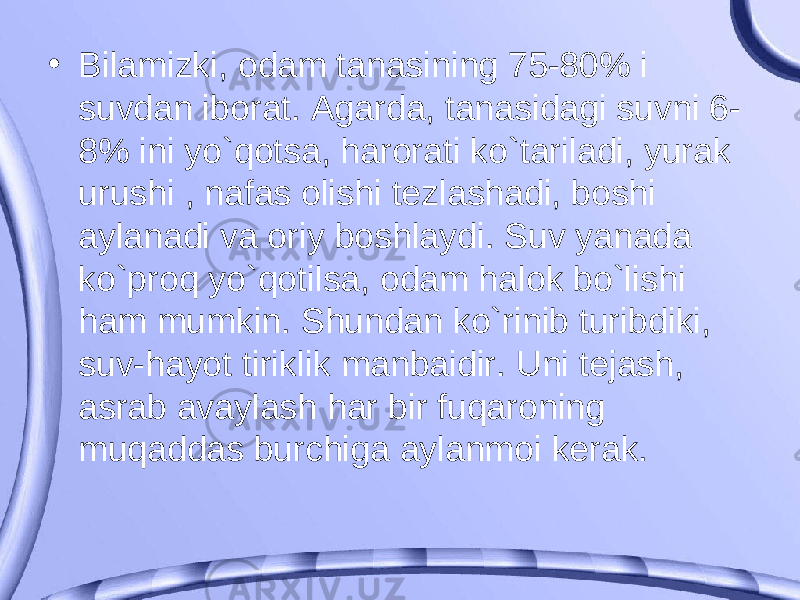 • Bilamizki, odam tanasining 75-80% i suvdan iborat. Agarda, tanasidagi suvni 6- 8% ini yo`qotsa, harorati ko`tariladi, yurak urushi , nafas olishi tezlashadi, boshi aylanadi va oriy boshlaydi. Suv yanada ko`proq yo`qotilsa, odam halok bo`lishi ham mumkin. Shundan ko`rinib turibdiki, suv-hayot tiriklik manbaidir. Uni tejash, asrab avaylash har bir fuqaroning muqaddas burchiga aylanmoi kerak. 