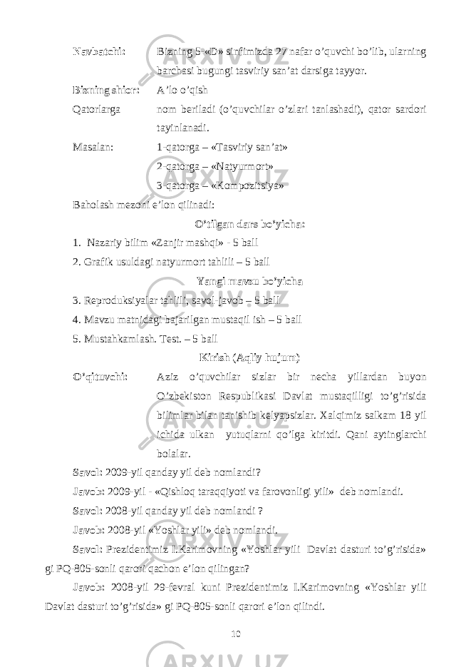 Navbatchi: Bizning 5-«D» sinfimizda 27 nafar o’quvchi bo’lib, ularning barchasi bugungi tasviriy san’at darsiga tayyor. Bizning shior: A’lo o’qish Qatorlarga nom beriladi (o’quvchilar o’zlari tanlashadi), qator sardori tayinlanadi. Masalan: 1-qatorga – «Tasviriy san’at» 2-qatorga – «Natyurmort» 3-qatorga – «Kompozitsiya» Baholash mezoni e’lon qilinadi: O’tilgan dars bo’yicha: 1. Nazariy bilim «Zanjir mashqi» - 5 ball 2. Grafik usuldagi natyurmort tahlili – 5 ball Yangi mavzu bo’yicha 3. Reproduksiyalar tahlili, savol-javob – 5 ball 4. Mavzu matnidagi bajarilgan mustaqil ish – 5 ball 5. Mustahkamlash. Test. – 5 ball Kirish (Aqliy hujum) O’qituvchi: Aziz o’quvchilar sizlar bir necha yillardan buyon O’zbekiston Respublikasi Davlat mustaqilligi to’g’risida bilimlar bilan tanishib kelyapsizlar. Xalqimiz salkam 18 yil ichida ulkan yutuqlarni qo’lga kiritdi. Qani aytinglarchi bolalar. Savol: 2009-yil qanday yil deb nomlandi? Javob: 2009-yil - «Qishloq taraqqiyoti va farovonligi yili» deb nomlandi. Savol: 2008-yil qanday yil deb nomlandi ? Javob: 2008-yil «Yoshlar yili» deb nomlandi. Savol: Prezidentimiz I.Karimovning «Yoshlar yili Davlat dasturi to’g’risida» gi PQ-805-sonli qarori qachon e’lon qilingan? Javob: 2008-yil 29-fevral kuni Prezidentimiz I.Karimovning «Yoshlar yili Davlat dasturi to’g’risida» gi PQ-805-sonli qarori e’lon qilindi. 10 