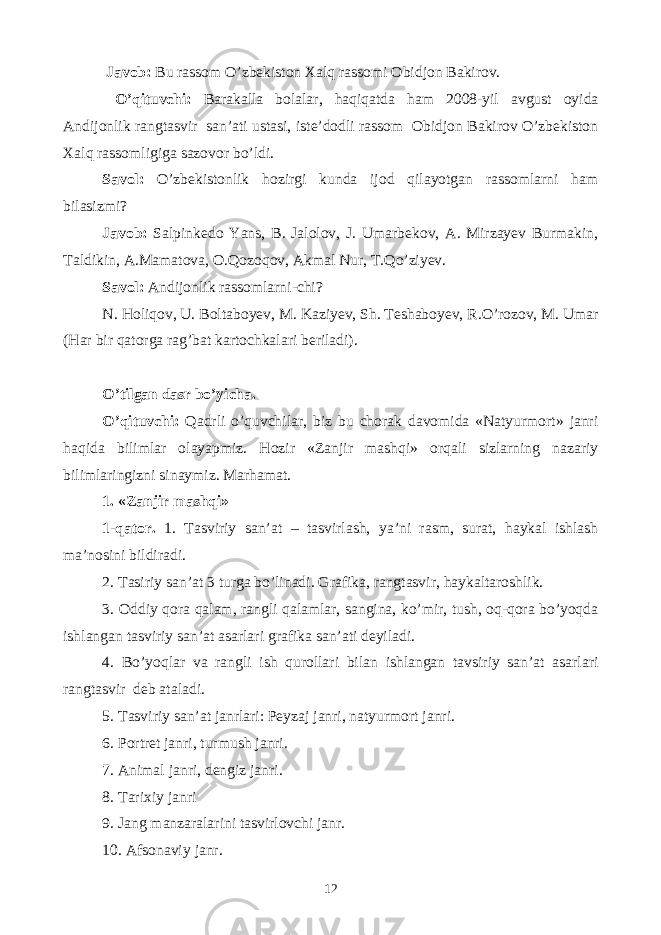  Javob: Bu rassom O’zbekiston Xalq rassomi Obidjon Bakirov. O’qituvchi: Barakalla bolalar, haqiqatda ham 2008-yil avgust oyida Andijonlik rangtasvir san’ati ustasi, iste’dodli rassom Obidjon Bakirov O’zbekiston Xalq rassomligiga sazovor bo’ldi. Savol: O’zbekistonlik hozirgi kunda ijod qilayotgan rassomlarni ham bilasizmi? Javob: Salpinkedo Yans, B. Jalolov, J. Umarbekov, A. Mirzayev Burmakin, Taldikin, A.Mamatova, O.Qozoqov, Akmal Nur, T.Qo’ziyev. Savol: Andijonlik rassomlarni-chi? N. Holiqov, U. Boltaboyev, M. Kaziyev, Sh. Teshaboyev, R.O’rozov, M. Umar (Har bir qatorga rag’bat kartochkalari beriladi). O’tilgan dasr bo’yicha. O’qituvchi: Qadrli o’quvchilar, biz bu chorak davomida «Natyurmort» janri haqida bilimlar olayapmiz. Hozir «Zanjir mashqi» orqali sizlarning nazariy bilimlaringizni sinaymiz. Marhamat. 1. «Zanjir mashqi» 1-qator. 1. Tasviriy san’at – tasvirlash, ya’ni rasm, surat, haykal ishlash ma’nosini bildiradi. 2. Tasiriy san’at 3 turga bo’linadi. Grafika, rangtasvir, haykaltaroshlik. 3. Oddiy qora qalam, rangli qalamlar, sangina, ko’mir, tush, oq-qora bo’yoqda ishlangan tasviriy san’at asarlari grafika san’ati deyiladi. 4. Bo’yoqlar va rangli ish qurollari bilan ishlangan tavsiriy san’at asarlari rangtasvir deb ataladi. 5. Tasviriy san’at janrlari: Peyzaj janri, natyurmort janri. 6. Portret janri, turmush janri. 7. Animal janri, dengiz janri. 8. Tarixiy janri 9. Jang manzaralarini tasvirlovchi janr. 10. Afsonaviy janr. 12 